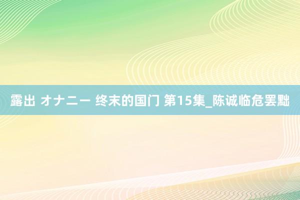 露出 オナニー 终末的国门 第15集_陈诚临危罢黜