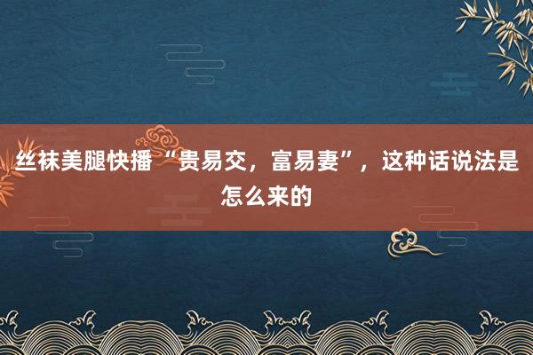 丝袜美腿快播 “贵易交，富易妻”，这种话说法是怎么来的