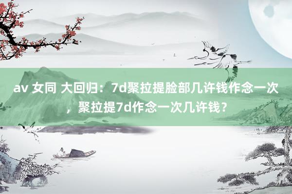 av 女同 大回归：7d聚拉提脸部几许钱作念一次，聚拉提7d作念一次几许钱？