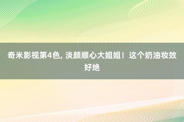 奇米影视第4色, 淡颜顺心大姐姐!这个奶油妆效好绝