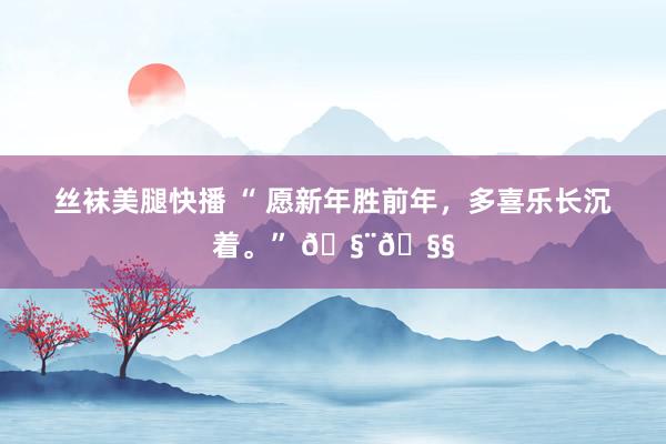 丝袜美腿快播 “ 愿新年胜前年，多喜乐长沉着。” 🧨🧧