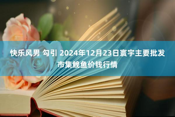 快乐风男 勾引 2024年12月23日寰宇主要批发市集鮸鱼价钱行情
