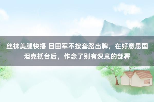 丝袜美腿快播 目田军不按套路出牌，在好意思国坦克抵台后，作念了别有深意的部署