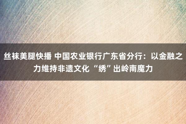 丝袜美腿快播 中国农业银行广东省分行：以金融之力维持非遗文化 “绣”出岭南魔力