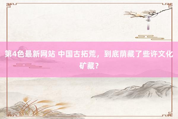 第4色最新网站 中国古拓荒，到底荫藏了些许文化矿藏？