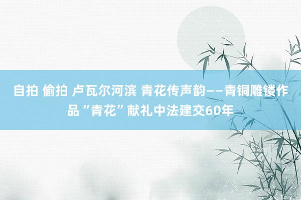 自拍 偷拍 卢瓦尔河滨 青花传声韵——青铜雕镂作品“青花”献礼中法建交60年