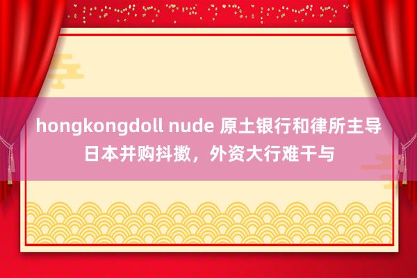 hongkongdoll nude 原土银行和律所主导日本并购抖擞，外资大行难干与