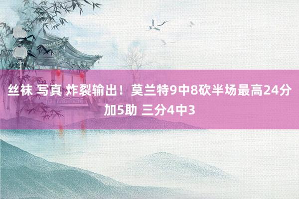 丝袜 写真 炸裂输出！莫兰特9中8砍半场最高24分加5助 三分4中3