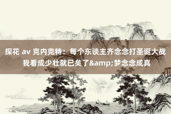 探花 av 克内克特：每个东谈主齐念念打圣诞大战 我看成少壮就已矣了&梦念念成真