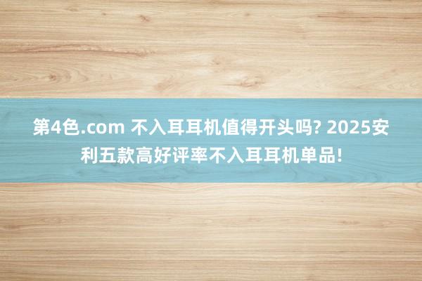 第4色.com 不入耳耳机值得开头吗? 2025安利五款高好评率不入耳耳机单品!