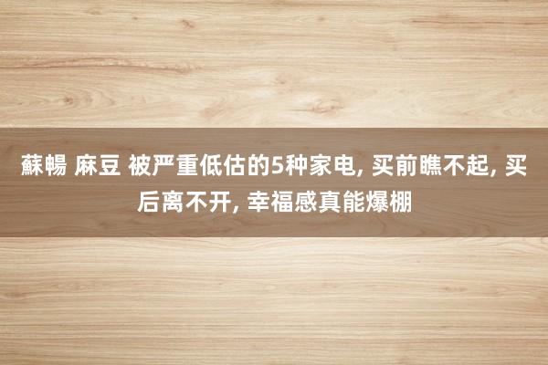 蘇暢 麻豆 被严重低估的5种家电， 买前瞧不起， 买后离不开， 幸福感真能爆棚