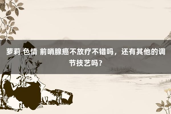萝莉 色情 前哨腺癌不放疗不错吗，还有其他的调节技艺吗？