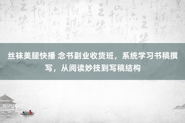丝袜美腿快播 念书副业收货班，系统学习书稿撰写，从阅读妙技到写稿结构