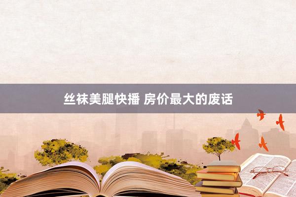 丝袜美腿快播 房价最大的废话