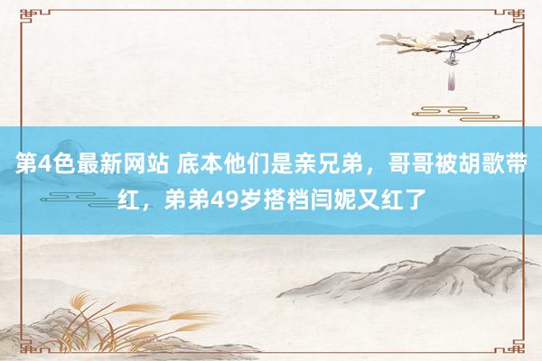 第4色最新网站 底本他们是亲兄弟，哥哥被胡歌带红，弟弟49岁搭档闫妮又红了