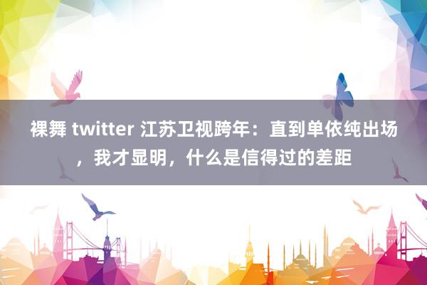 裸舞 twitter 江苏卫视跨年：直到单依纯出场，我才显明，什么是信得过的差距