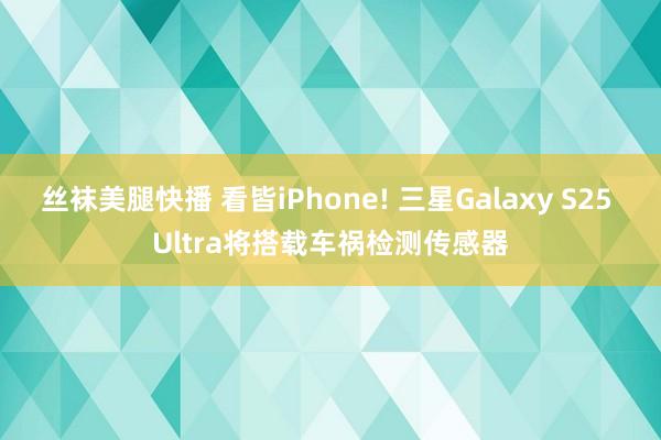 丝袜美腿快播 看皆iPhone! 三星Galaxy S25 Ultra将搭载车祸检测传感器