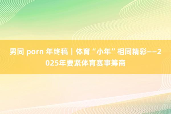 男同 porn 年终稿｜体育“小年”相同精彩——2025年要紧体育赛事筹商