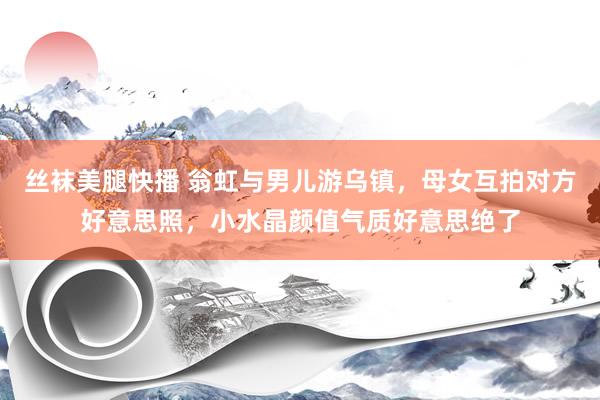 丝袜美腿快播 翁虹与男儿游乌镇，母女互拍对方好意思照，小水晶颜值气质好意思绝了