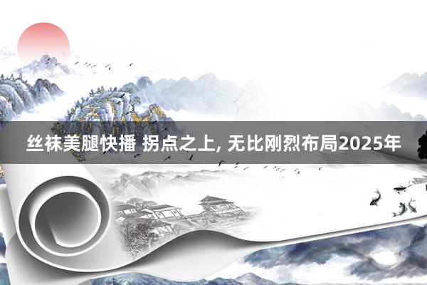 丝袜美腿快播 拐点之上， 无比刚烈布局2025年