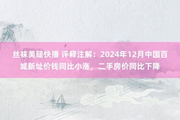 丝袜美腿快播 评释注解：2024年12月中国百城新址价钱同比小涨，二手房价同比下降