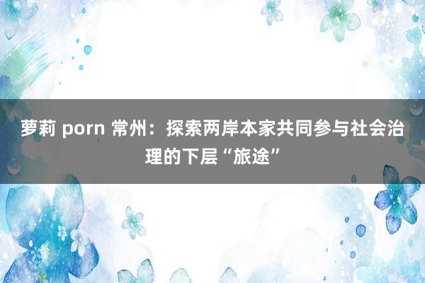 萝莉 porn 常州：探索两岸本家共同参与社会治理的下层“旅途”