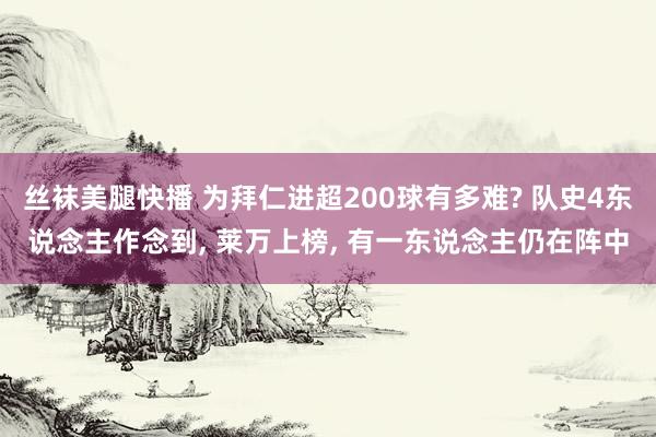 丝袜美腿快播 为拜仁进超200球有多难? 队史4东说念主作念到， 莱万上榜， 有一东说念主仍在阵中