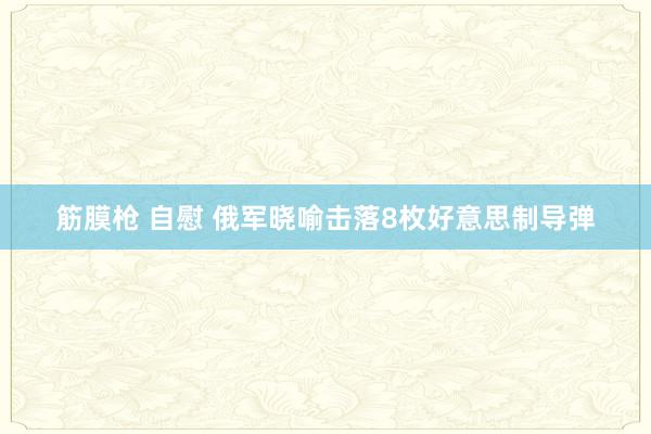筋膜枪 自慰 俄军晓喻击落8枚好意思制导弹