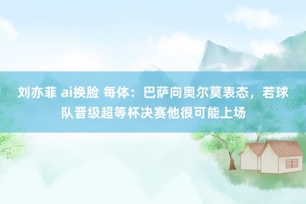 刘亦菲 ai换脸 每体：巴萨向奥尔莫表态，若球队晋级超等杯决赛他很可能上场