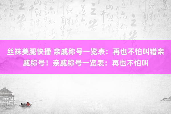 丝袜美腿快播 亲戚称号一览表：再也不怕叫错亲戚称号！亲戚称号一览表：再也不怕叫