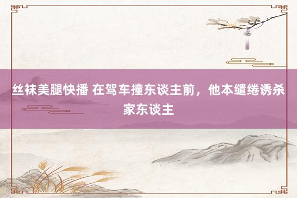 丝袜美腿快播 在驾车撞东谈主前，他本缱绻诱杀家东谈主