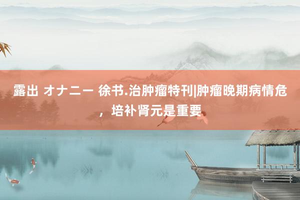 露出 オナニー 徐书.治肿瘤特刊|肿瘤晚期病情危，培补肾元是重要