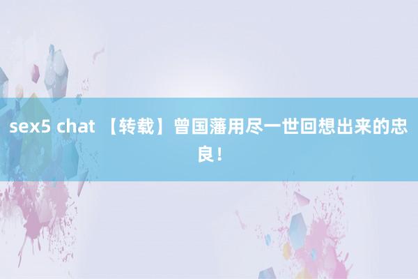 sex5 chat 【转载】曾国藩用尽一世回想出来的忠良！