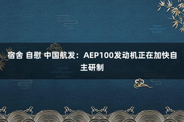 宿舍 自慰 中国航发：AEP100发动机正在加快自主研制