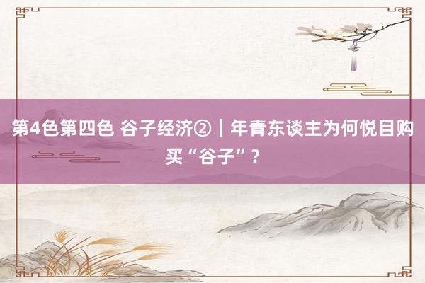第4色第四色 谷子经济②｜年青东谈主为何悦目购买“谷子”？