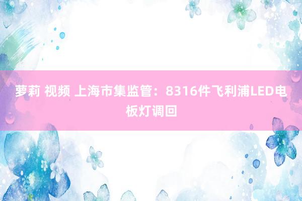 萝莉 视频 上海市集监管：8316件飞利浦LED电板灯调回