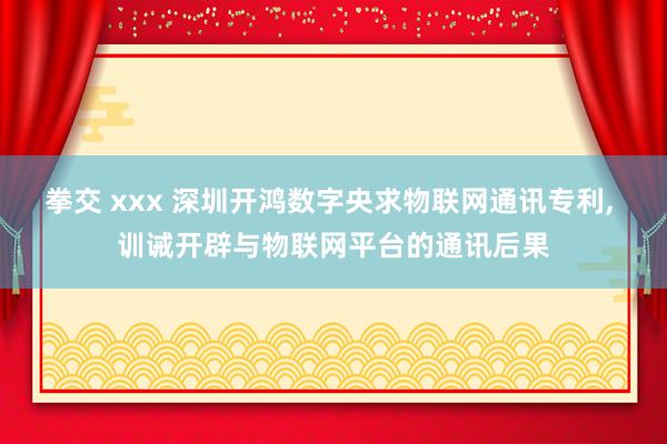 拳交 xxx 深圳开鸿数字央求物联网通讯专利， 训诫开辟与物联网平台的通讯后果