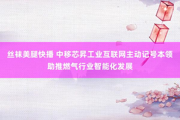 丝袜美腿快播 中移芯昇工业互联网主动记号本领助推燃气行业智能化发展