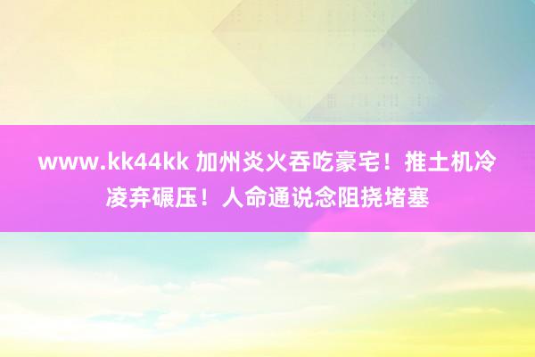 www.kk44kk 加州炎火吞吃豪宅！推土机冷凌弃碾压！人命通说念阻挠堵塞