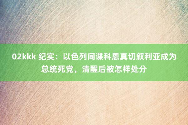 02kkk 纪实：以色列间谍科恩真切叙利亚成为总统死党，清醒后被怎样处分