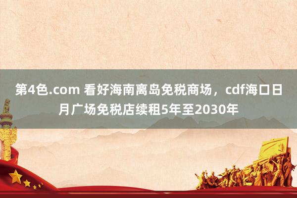 第4色.com 看好海南离岛免税商场，cdf海口日月广场免税店续租5年至2030年