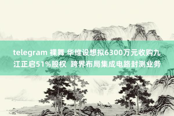 telegram 裸舞 华维设想拟6300万元收购九江正启51%股权  跨界布局集成电路封测业务