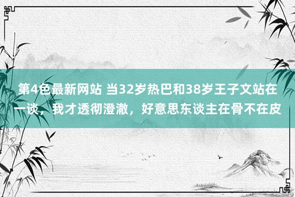 第4色最新网站 当32岁热巴和38岁王子文站在一谈，我才透彻澄澈，好意思东谈主在骨不在皮