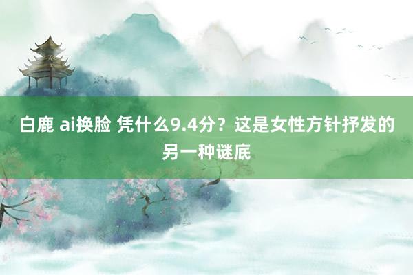 白鹿 ai换脸 凭什么9.4分？这是女性方针抒发的另一种谜底