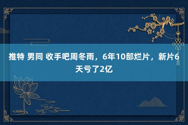 推特 男同 收手吧周冬雨，6年10部烂片，新片6天亏了2亿