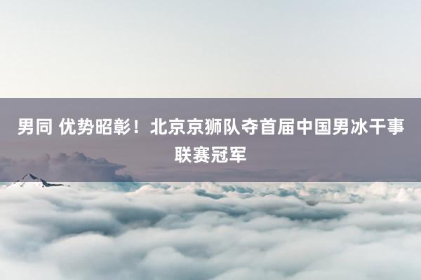 男同 优势昭彰！北京京狮队夺首届中国男冰干事联赛冠军