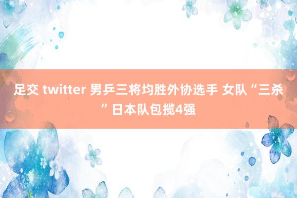 足交 twitter 男乒三将均胜外协选手 女队“三杀”日本队包揽4强