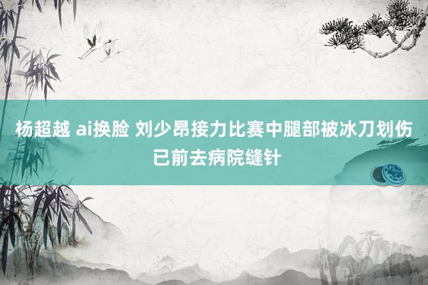杨超越 ai换脸 刘少昂接力比赛中腿部被冰刀划伤 已前去病院缝针