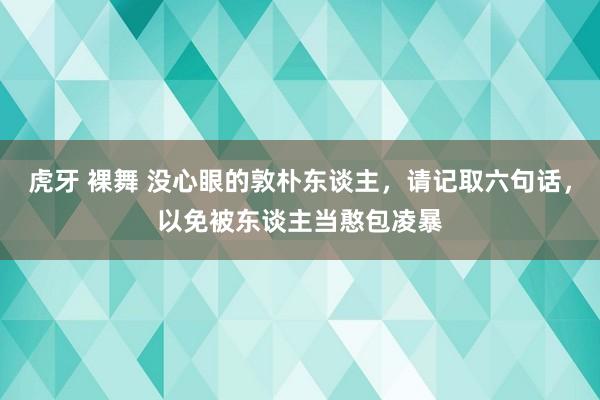 虎牙 裸舞 没心眼的敦朴东谈主，请记取六句话，以免被东谈主当憨包凌暴