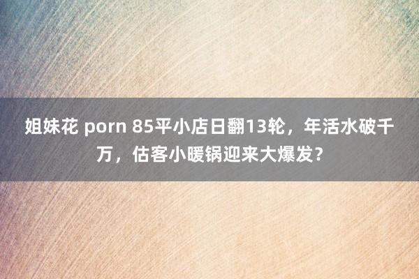 姐妹花 porn 85平小店日翻13轮，年活水破千万，估客小暖锅迎来大爆发？